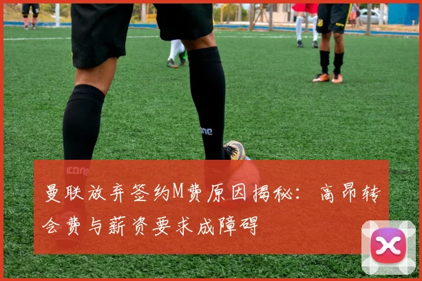 曼联放弃签约M费原因揭秘：高昂转会费与薪资要求成障碍