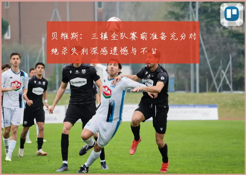 贝维斯：三镇全队赛前准备充分对绝杀失利深感遗憾与不甘