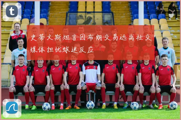 史蒂文斯坦言因布朗交易远离社交媒体担忧球迷反应