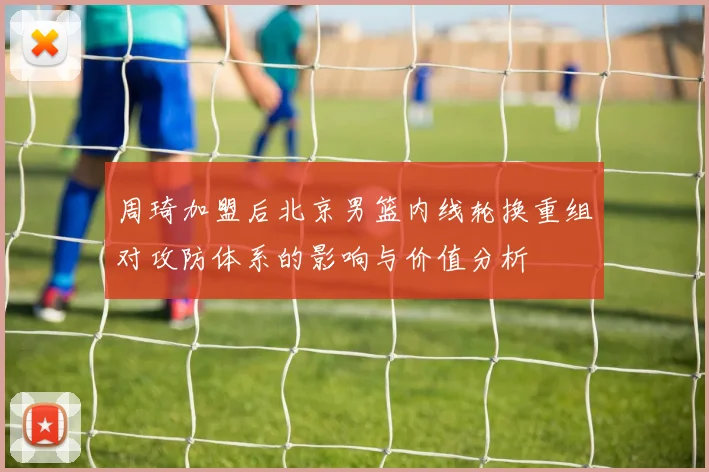 周琦加盟后北京男篮内线轮换重组对攻防体系的影响与价值分析