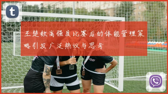 王楚钦高强度比赛后的体能管理策略引发广泛热议与思考
