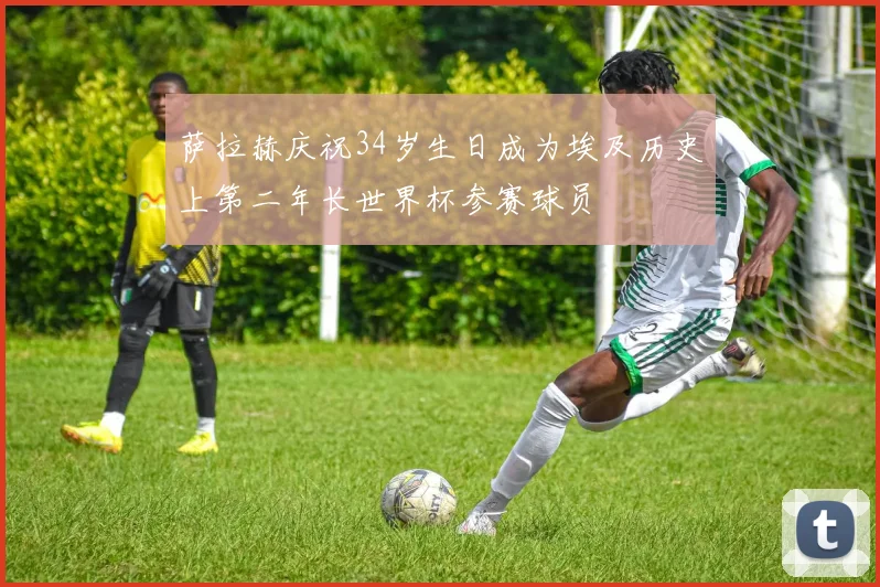 萨拉赫庆祝34岁生日成为埃及历史上第二年长世界杯参赛球员