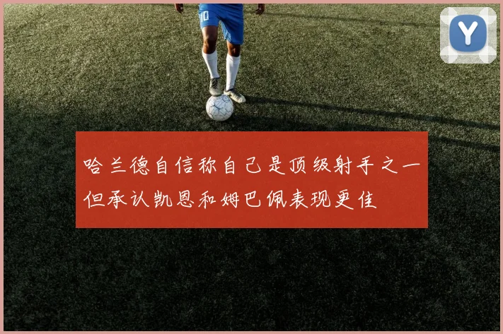 哈兰德自信称自己是顶级射手之一但承认凯恩和姆巴佩表现更佳