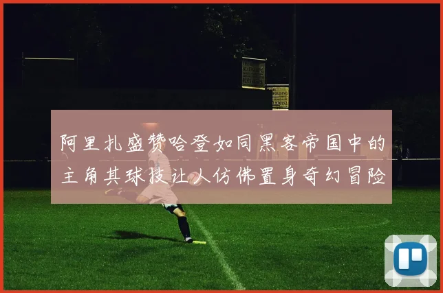 阿里扎盛赞哈登如同黑客帝国中的主角其球技让人仿佛置身奇幻冒险之中