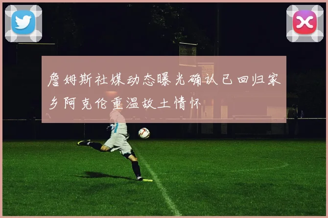 詹姆斯社媒动态曝光确认已回归家乡阿克伦重温故土情怀