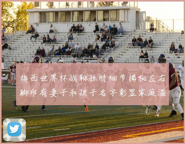梅西世界杯战靴独特细节揭秘左右脚印有妻子和孩子名字彰显家庭温暖