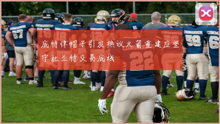底特律帽子引发热议火箭重建应坚守杜兰特交易底线