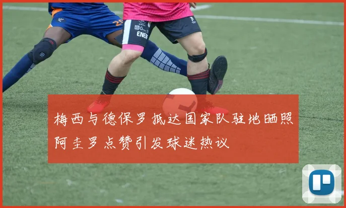 梅西与德保罗抵达国家队驻地晒照阿圭罗点赞引发球迷热议