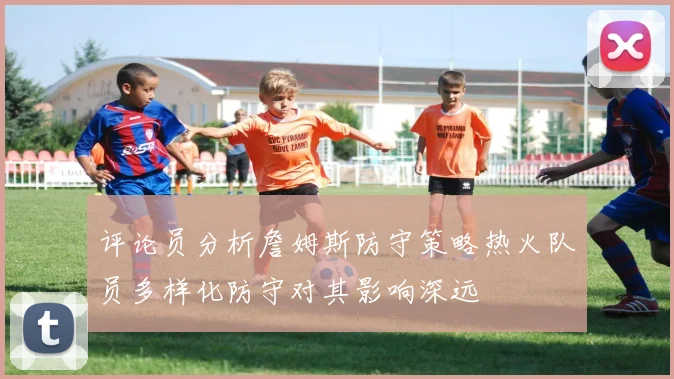 评论员分析詹姆斯防守策略热火队员多样化防守对其影响深远