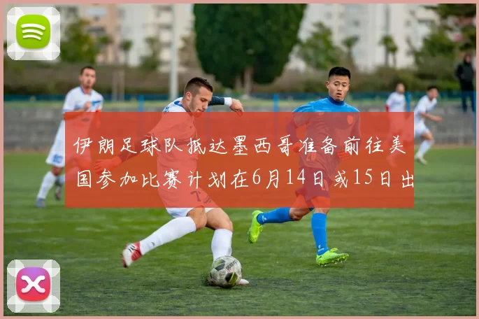 伊朗足球队抵达墨西哥准备前往美国参加比赛计划在6月14日或15日出发