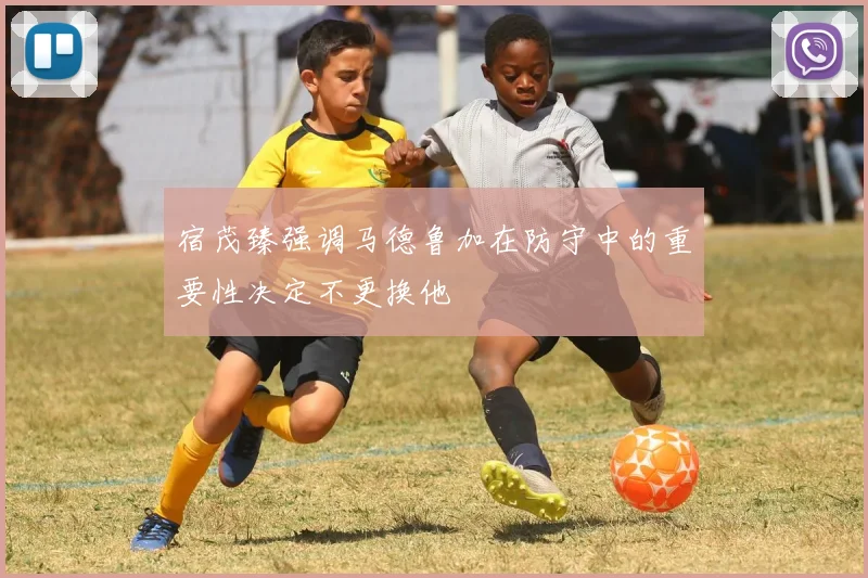 宿茂臻强调马德鲁加在防守中的重要性决定不更换他