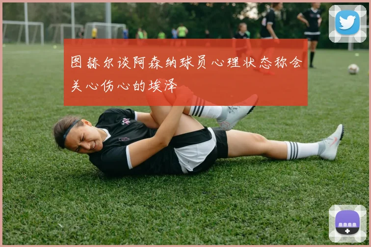 图赫尔谈阿森纳球员心理状态称会关心伤心的埃泽
