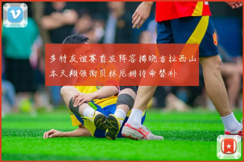 多特友谊赛首发阵容揭晓吉拉西山本天翔领衔贝林厄姆待命替补
