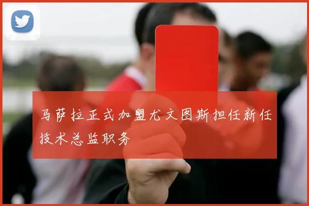 马萨拉正式加盟尤文图斯担任新任技术总监职务