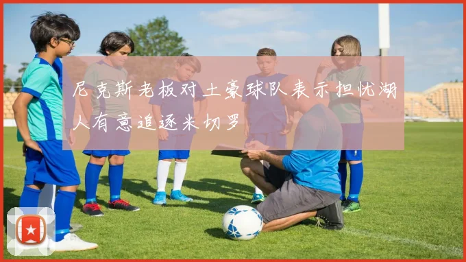 尼克斯老板对土豪球队表示担忧湖人有意追逐米切罗