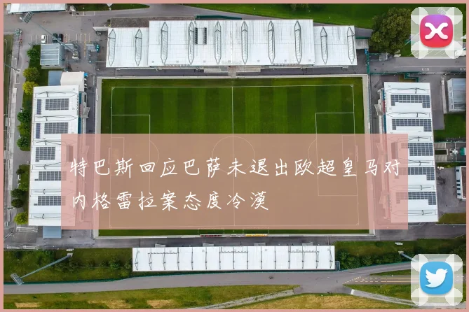 特巴斯回应巴萨未退出欧超皇马对内格雷拉案态度冷漠