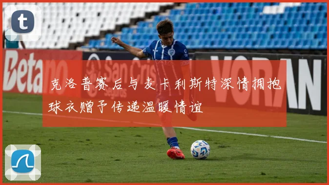 克洛普赛后与麦卡利斯特深情拥抱球衣赠予传递温暖情谊