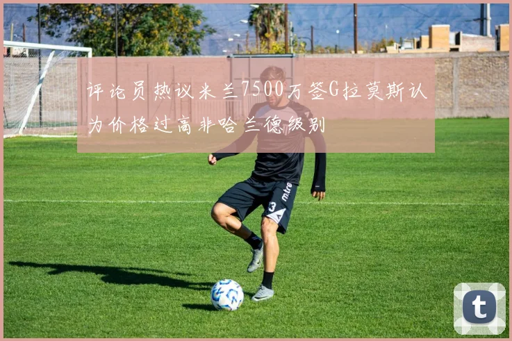 评论员热议米兰7500万签G拉莫斯认为价格过高非哈兰德级别