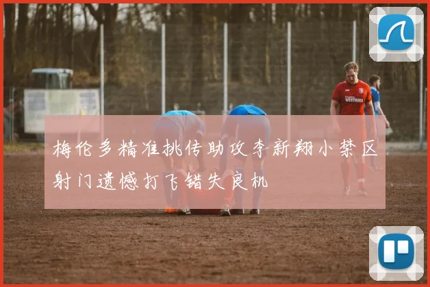 梅伦多精准挑传助攻李新翔小禁区射门遗憾打飞错失良机