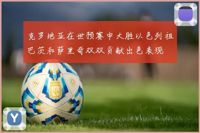 克罗地亚在世预赛中大胜以色列祖巴茨和萨里奇双双贡献出色表现